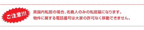 ご注意:英国内転居の場合、名義人のみの転居届けになります。物件に属する電話番号は大家の許可なく移動できません。